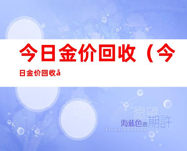 今日金价回收(今日金价回收多少钱一克多少钱2022)