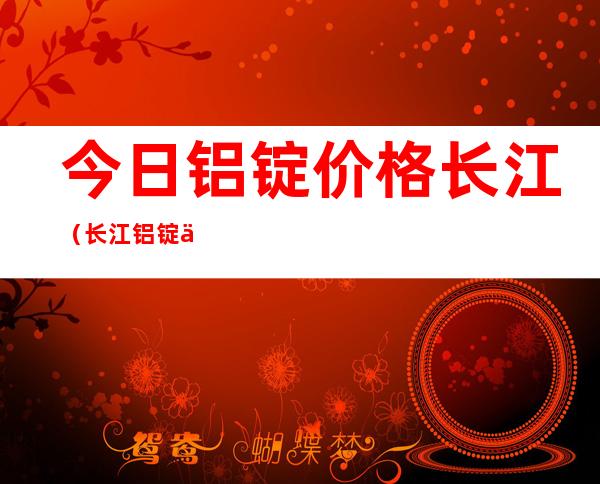 今日铝锭价格长江(长江铝锭价)