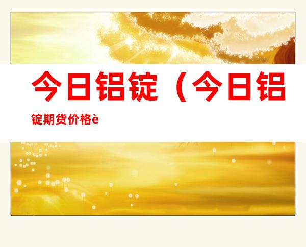 今日铝锭(今日铝锭期货价格行情)