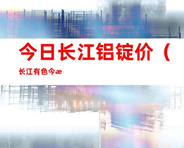 今日长江铝锭价(长江有色今日铝锭价格)