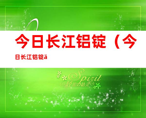 今日长江铝锭(今日长江铝锭价格行情官网)