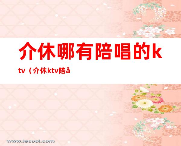 介休哪有陪唱的ktv(介休ktv陪唱多少钱)