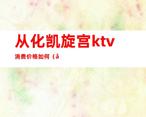 从化凯旋宫ktv消费价格如何(广州从化ktv)