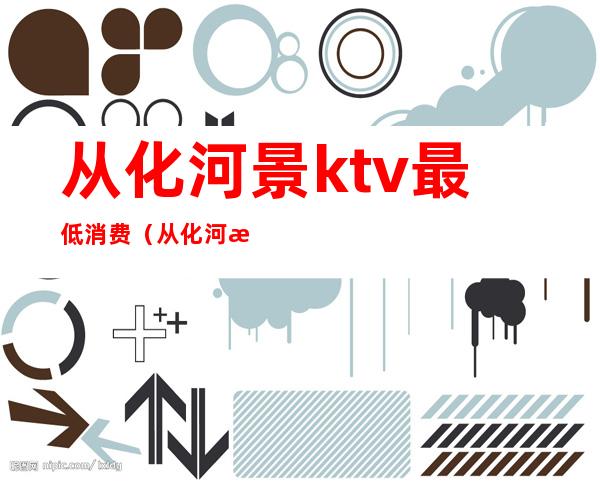 从化河景ktv最低消费(从化河景ktv怎么消费)