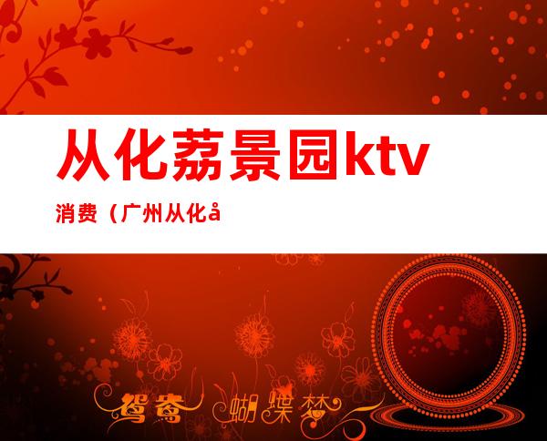 从化荔景园ktv消费（广州从化区KTV）