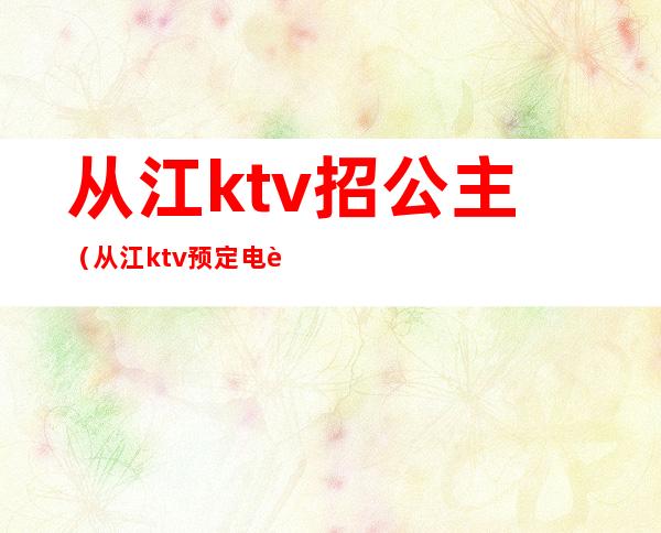 从江ktv招公主(从江ktv预定电话)