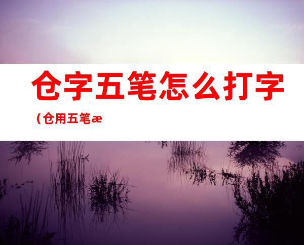 仓字五笔怎么打字(仓用五笔怎么打字五笔)