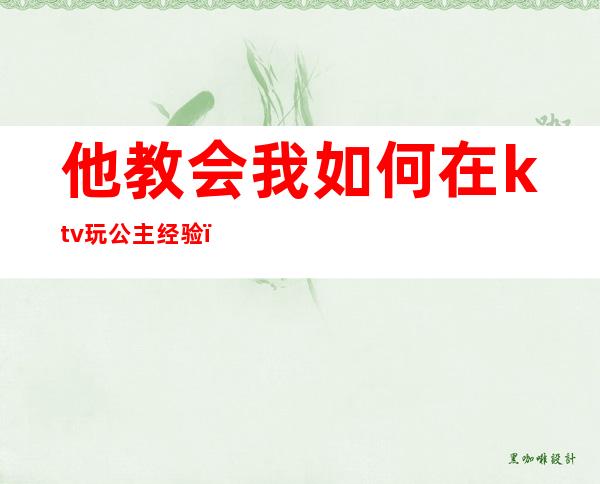 他教会我如何在ktv玩公主经验(如何去ktv当公主)