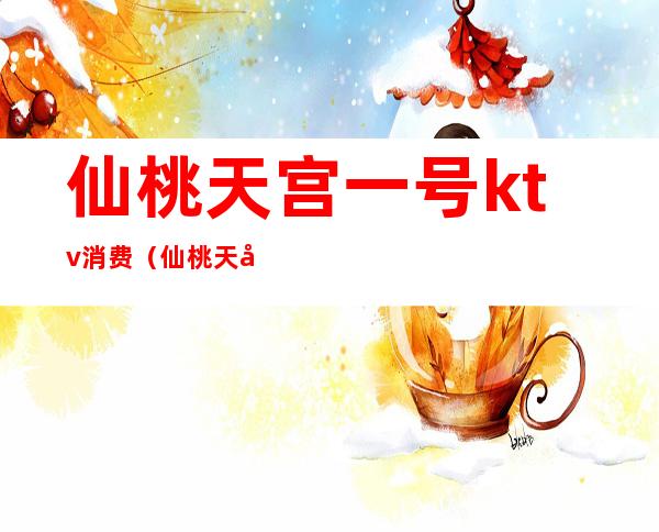 仙桃天宫一号ktv消费(仙桃天宫一号ktv消费高吗)