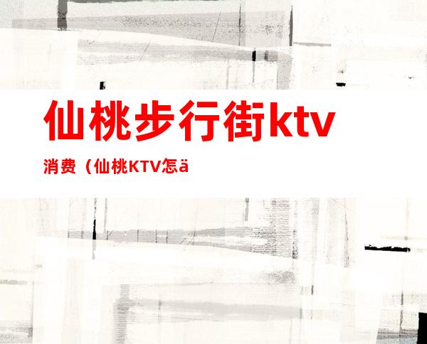 仙桃步行街ktv消费(仙桃KTV怎么消费)
