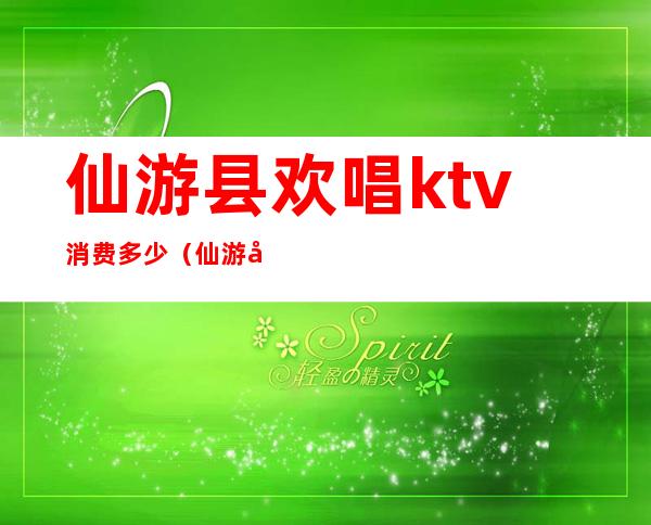 仙游县欢唱ktv消费多少（仙游县欢唱ktv消费多少）