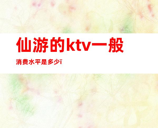 仙游的ktv一般消费水平是多少（）