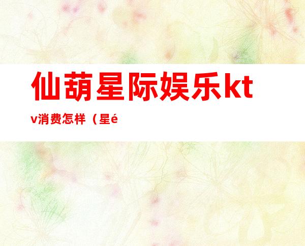 仙葫星际娱乐ktv消费怎样(星际ktv消费价格)