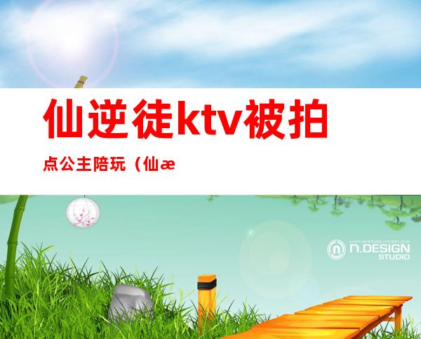 仙逆徒ktv被拍点公主陪玩(仙某某陪玩)