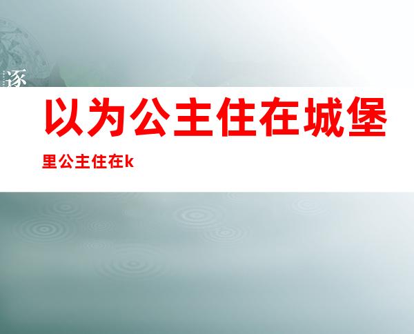 以为公主住在城堡里公主住在ktv里(公主不住在城堡里在会所里)