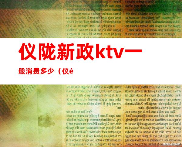 仪陇新政ktv一般消费多少(仪陇当歌会ktv)