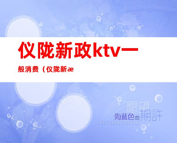 仪陇新政ktv一般消费(仪陇新政酒吧)