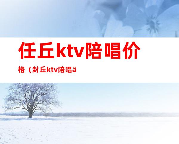 任丘ktv陪唱价格(封丘ktv陪唱价格表)
