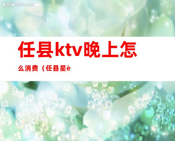 任县ktv晚上怎么消费(任县星聚KTV电话)