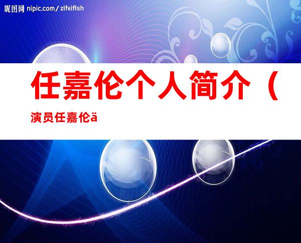 任嘉伦个人简介(演员任嘉伦个人简介)