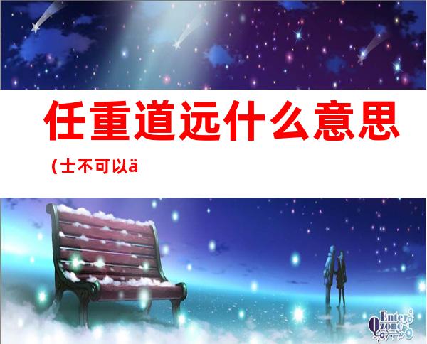 任重道远什么意思(士不可以不弘毅而任重道远什么意思)