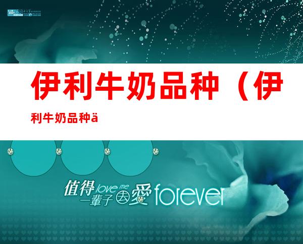 伊利牛奶品种(伊利牛奶品种价格表)