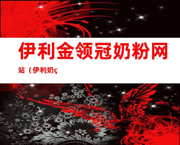 伊利金领冠奶粉网站(伊利奶粉金领冠珍护奶粉)