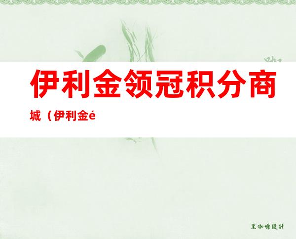 伊利金领冠积分商城(伊利金领冠积分在哪里兑换)
