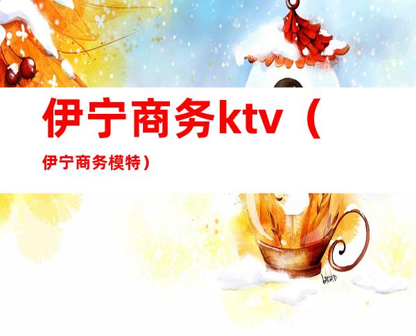 伊宁商务ktv(伊宁商务模特)