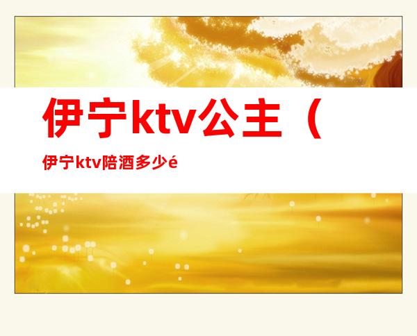伊宁ktv公主(伊宁ktv陪酒多少钱)