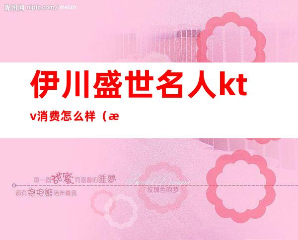 伊川盛世名人ktv消费怎么样（沈阳名人盛世ktv怎么样）