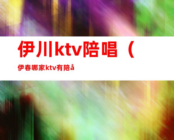伊川ktv陪唱(伊春哪家ktv有陪唱的)