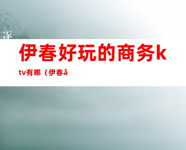 伊春好玩的商务ktv有哪(伊春夜场哪里好玩)