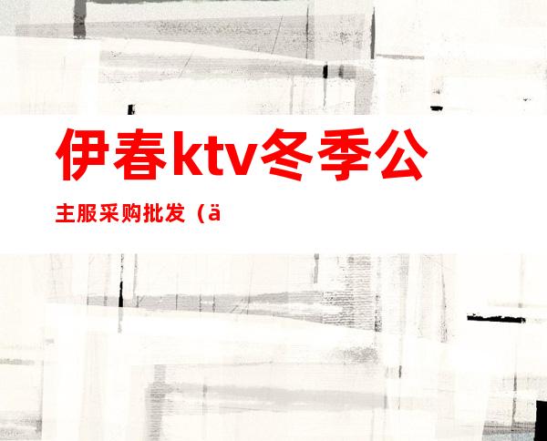 伊春ktv冬季公主服采购批发（伊春首席ktv）