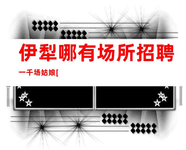 伊犁哪有场所招聘一千场姑娘[稳定团队稳定场所亲招亲带]稳定