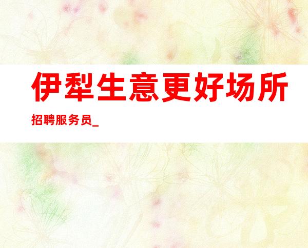 伊犁生意更好场所招聘服务员_新人都可以加入_上班稳定