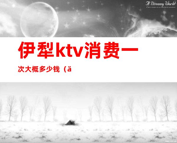 伊犁ktv消费一次大概多少钱(伊宁ktv陪酒多少钱)