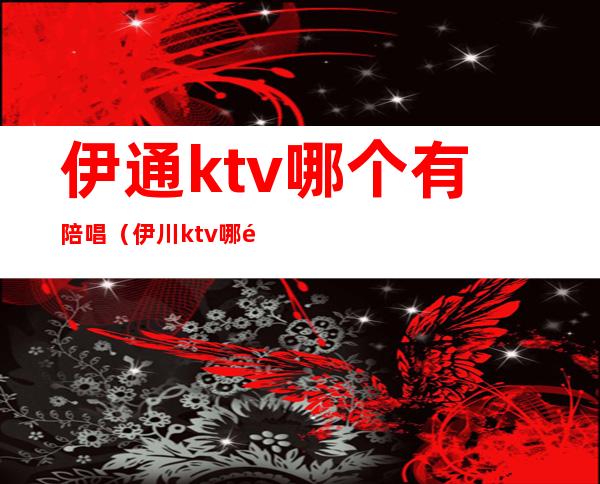 伊通ktv哪个有陪唱(伊川ktv哪里有陪唱)
