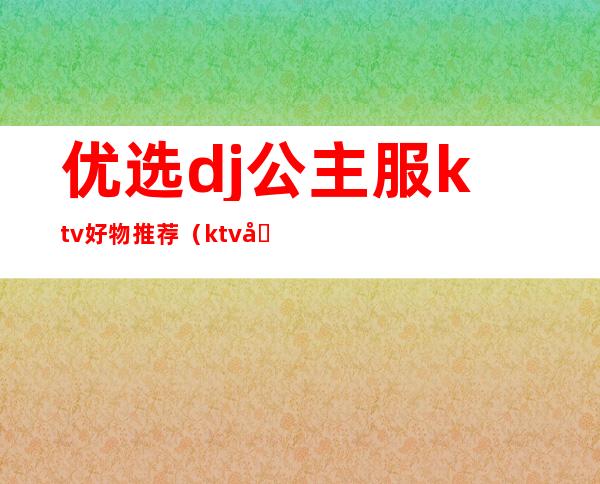 优选dj公主服ktv好物推荐(ktv包厢公主和dj有什么区别)