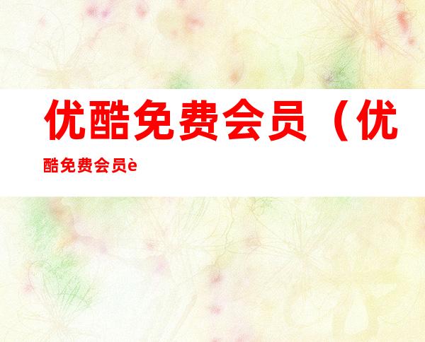 优酷免费会员(优酷免费会员账号密码共享)