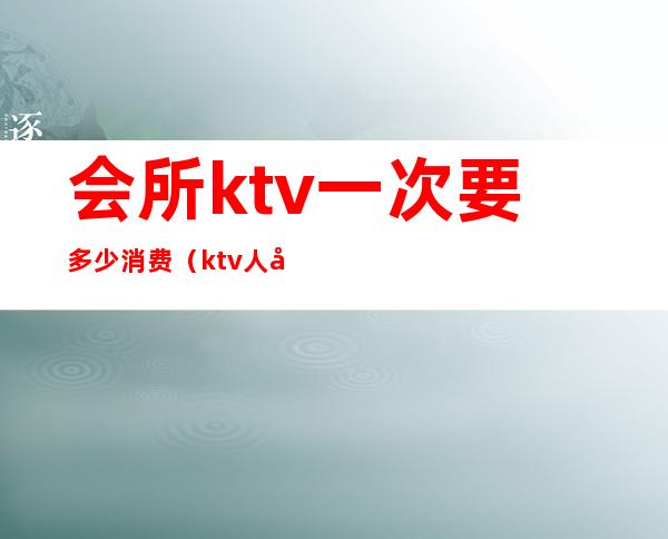 会所ktv一次要多少消费(ktv人均消费多少)