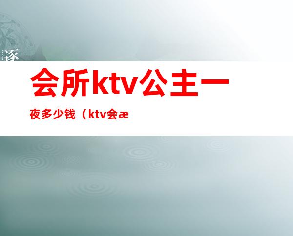 会所ktv公主一夜多少钱(ktv会所公主怎么收费的)