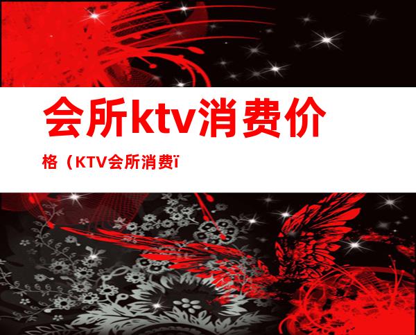会所ktv消费价格(KTV会所消费)