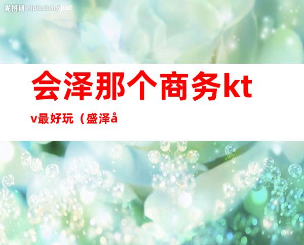会泽那个商务ktv最好玩(盛泽哪个ktv好玩)