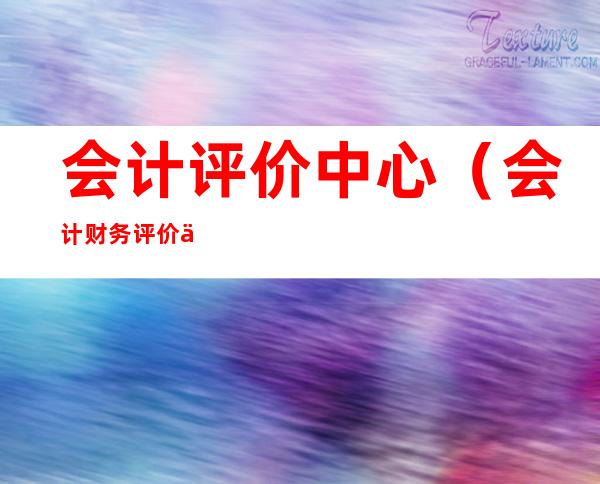 会计评价中心(会计财务评价中心)