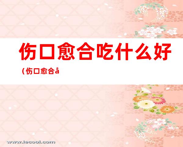 伤口愈合吃什么好(伤口愈合吃什么好得快不留疤)