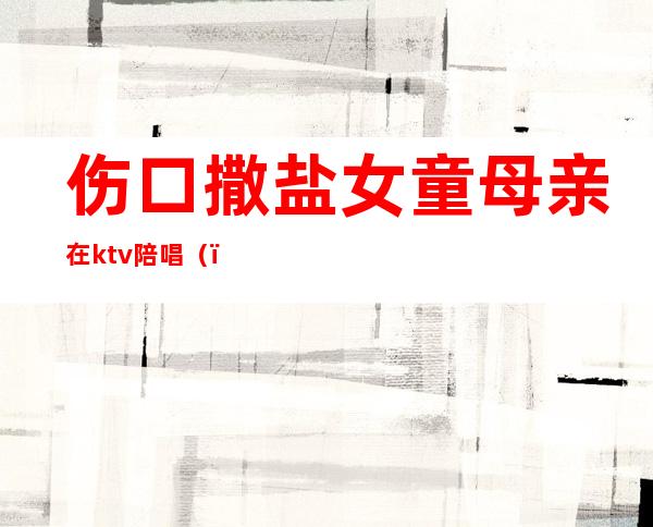 伤口撒盐女童母亲在ktv陪唱()
