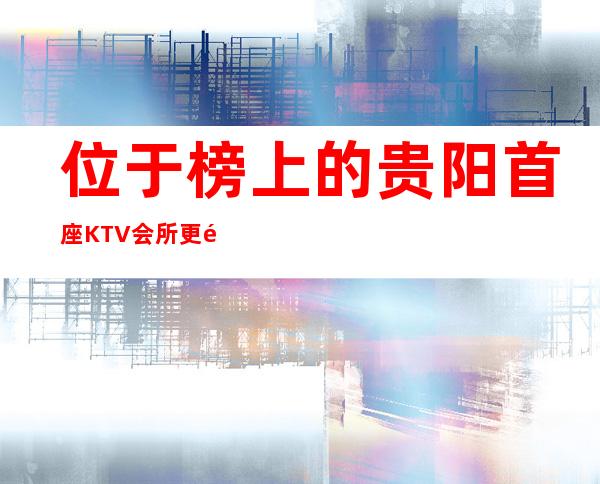 位于榜上的贵阳首座KTV会所更高档次夜总会预订介绍