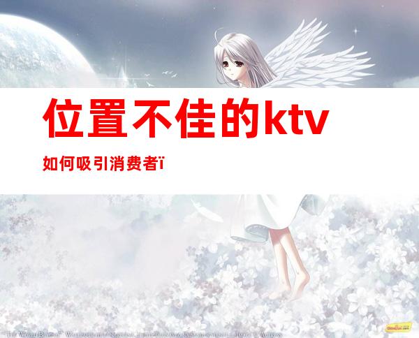 位置不佳的ktv如何吸引消费者(大众点评订ktv有什么需要注意的)