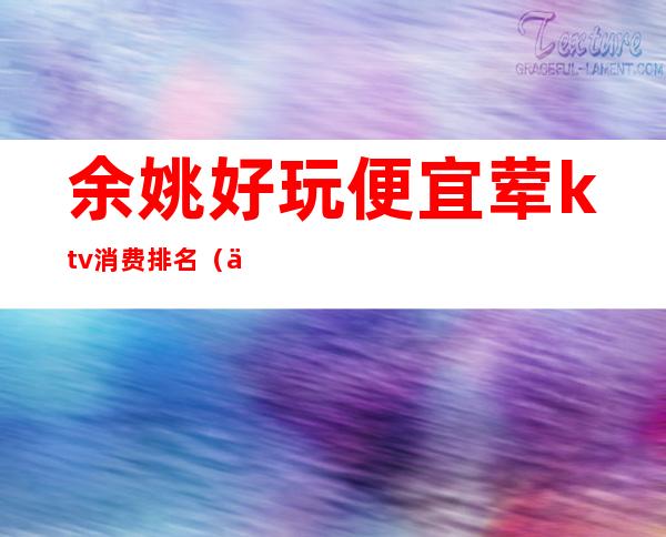 余姚好玩便宜荤ktv消费排名(余姚有多少家KTV)